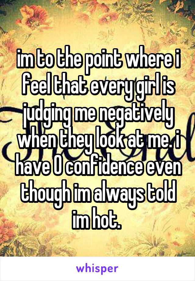 im to the point where i feel that every girl is judging me negatively when they look at me. i have 0 confidence even though im always told im hot. 