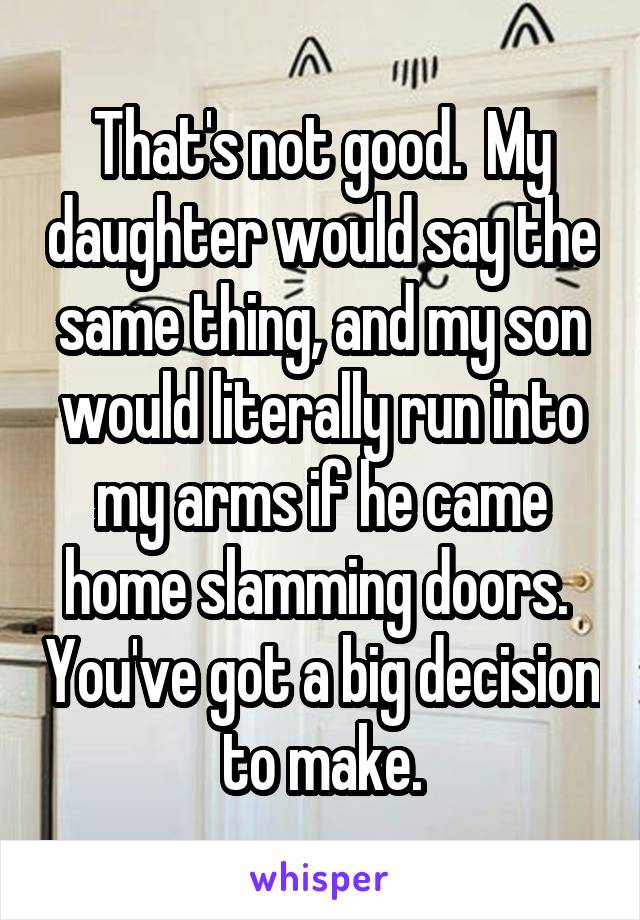 That's not good.  My daughter would say the same thing, and my son would literally run into my arms if he came home slamming doors.  You've got a big decision to make.