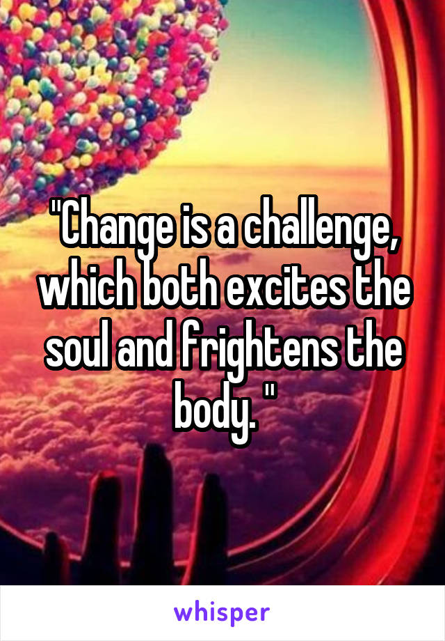 "Change is a challenge, which both excites the soul and frightens the body. "
