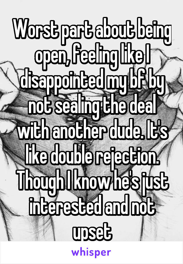 Worst part about being open, feeling like I disappointed my bf by not sealing the deal with another dude. It's like double rejection. Though I know he's just interested and not upset