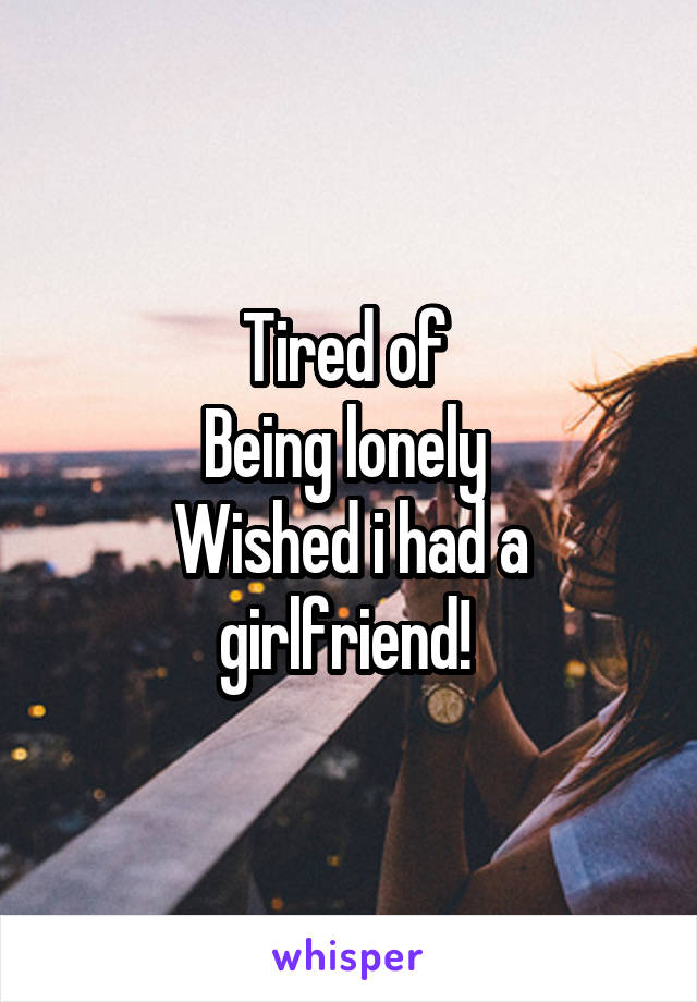Tired of 
Being lonely 
Wished i had a girlfriend! 