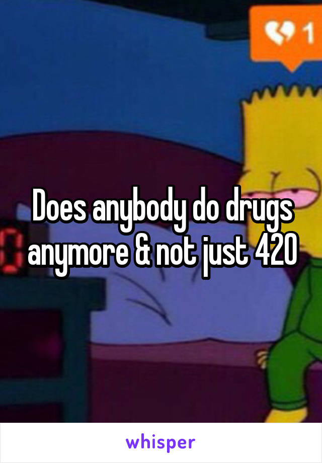 Does anybody do drugs anymore & not just 420