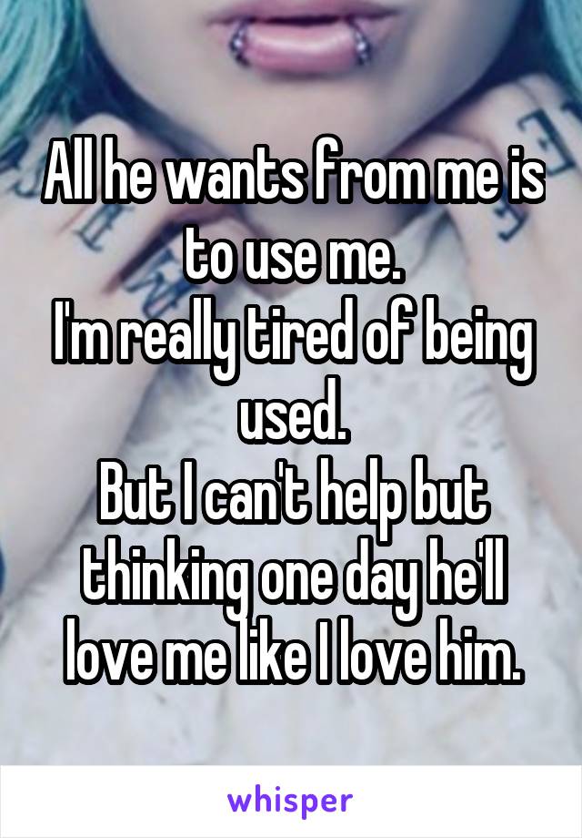 All he wants from me is to use me.
I'm really tired of being used.
But I can't help but thinking one day he'll love me like I love him.