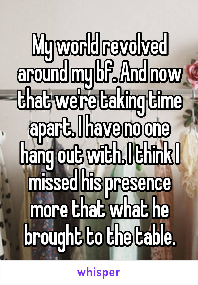 My world revolved around my bf. And now that we're taking time apart. I have no one hang out with. I think I missed his presence more that what he brought to the table.