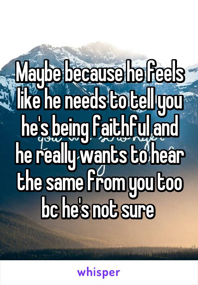 Maybe because he feels like he needs to tell you he's being faithful and he really wants to hear the same from you too bc he's not sure 