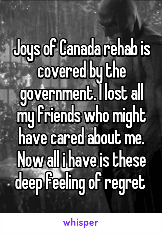 Joys of Canada rehab is covered by the government. I lost all my friends who might have cared about me. Now all i have is these deep feeling of regret 