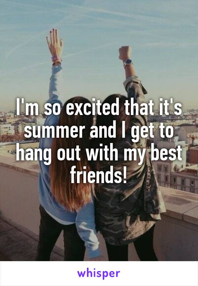 I'm so excited that it's summer and I get to hang out with my best friends!