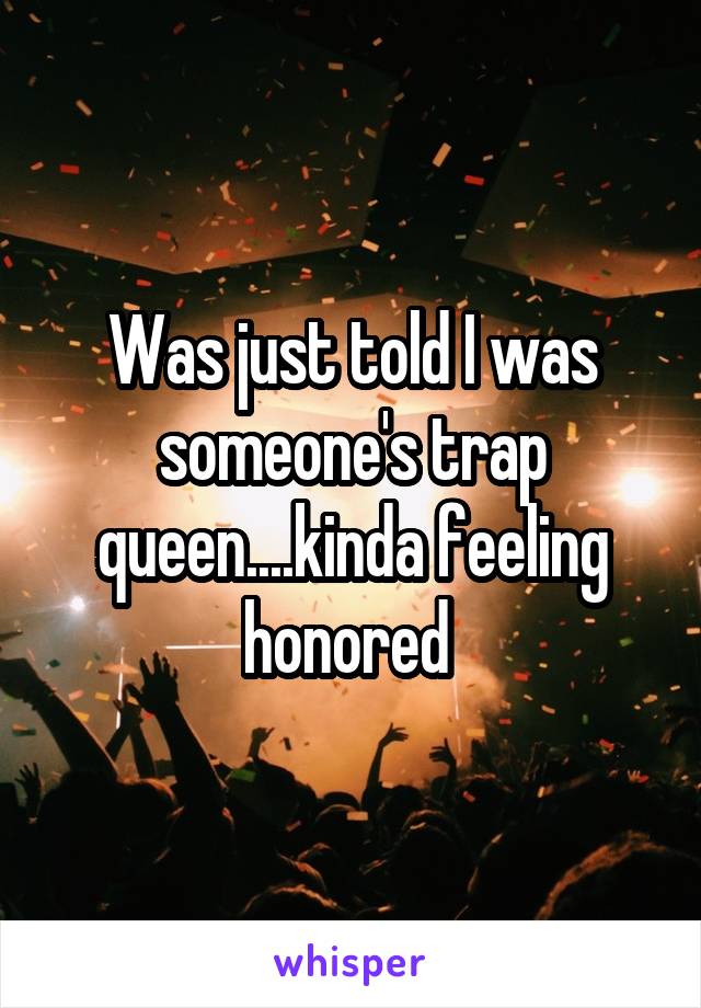 Was just told I was someone's trap queen....kinda feeling honored 