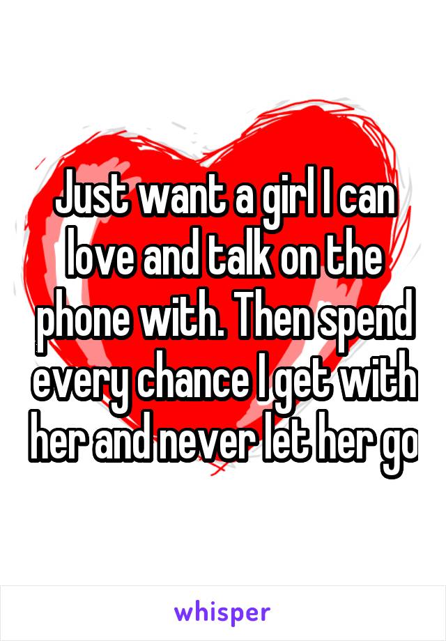 Just want a girl I can love and talk on the phone with. Then spend every chance I get with her and never let her go