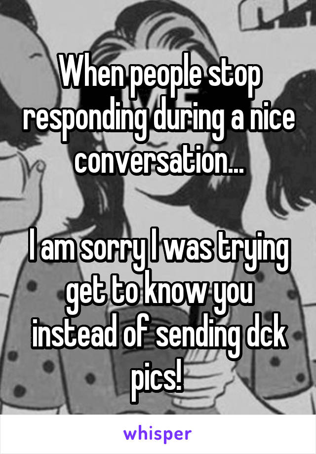 When people stop responding during a nice conversation...

I am sorry I was trying get to know you instead of sending dck pics! 