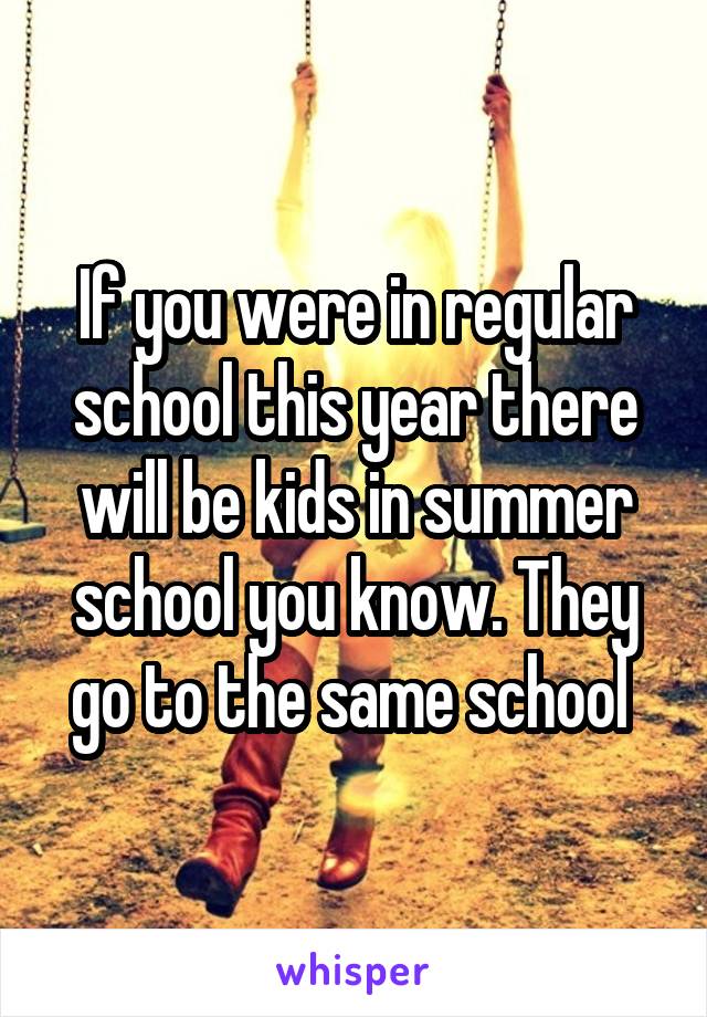 If you were in regular school this year there will be kids in summer school you know. They go to the same school 