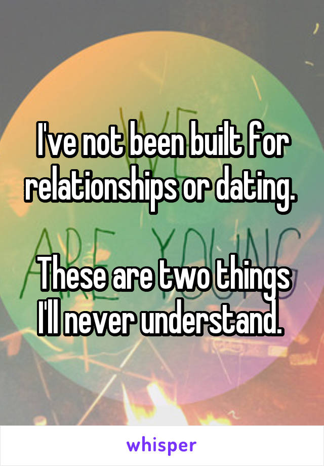 I've not been built for relationships or dating. 

These are two things I'll never understand. 