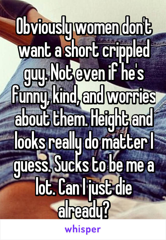 Obviously women don't want a short crippled guy. Not even if he's funny, kind, and worries about them. Height and looks really do matter I guess. Sucks to be me a lot. Can I just die already?