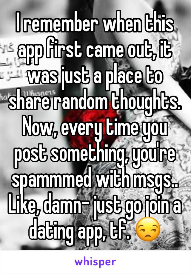 I remember when this app first came out, it was just a place to share random thoughts. 
Now, every time you post something, you're spammmed with msgs.. Like, damn- just go join a dating app, tf. 😒