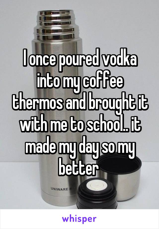 I once poured vodka into my coffee thermos and brought it with me to school.. it made my day so my better 