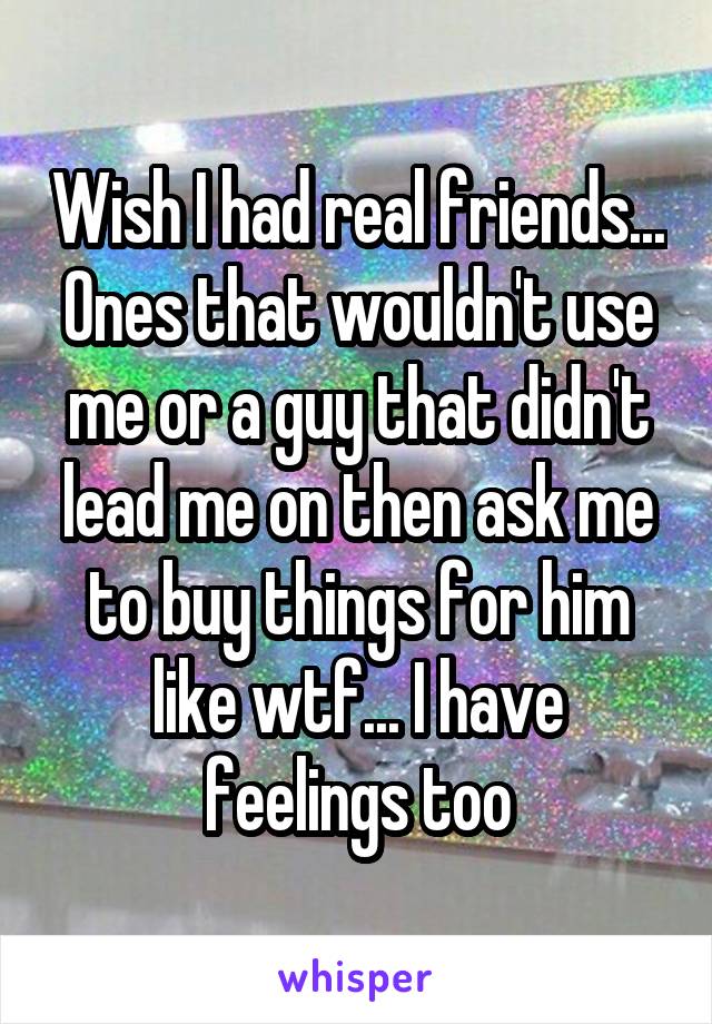 Wish I had real friends... Ones that wouldn't use me or a guy that didn't lead me on then ask me to buy things for him like wtf... I have feelings too