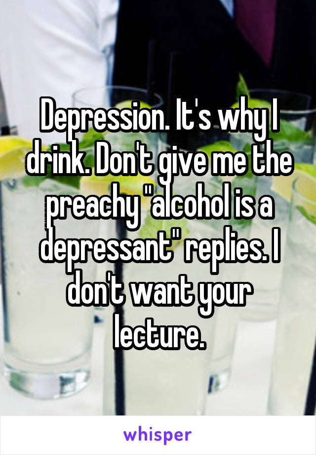 Depression. It's why I drink. Don't give me the preachy "alcohol is a depressant" replies. I don't want your lecture.