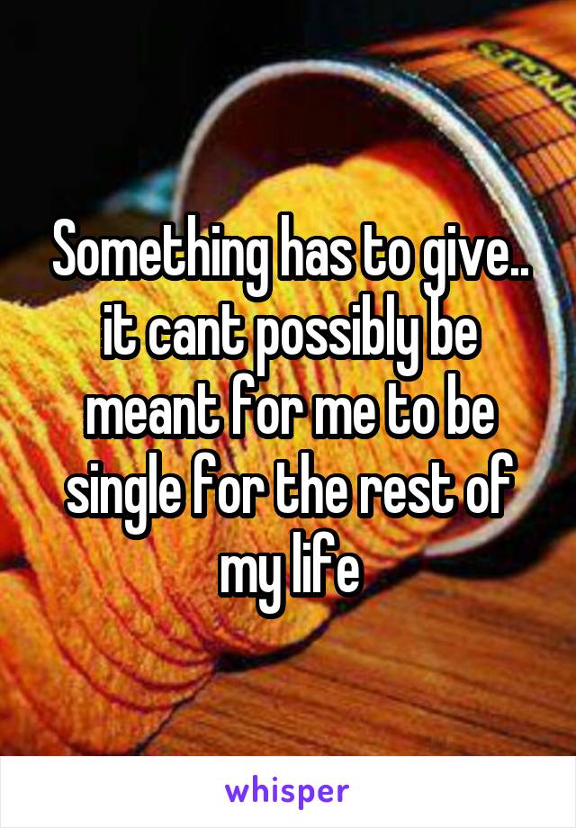 Something has to give.. it cant possibly be meant for me to be single for the rest of my life