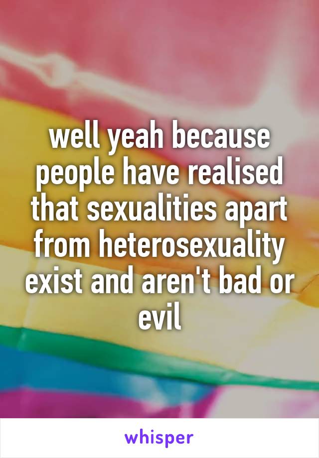 well yeah because people have realised that sexualities apart from heterosexuality exist and aren't bad or evil