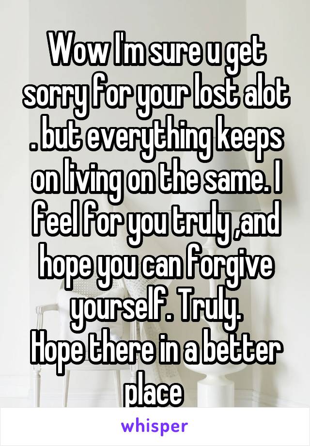 Wow I'm sure u get sorry for your lost alot . but everything keeps on living on the same. I feel for you truly ,and hope you can forgive yourself. Truly.
Hope there in a better place 