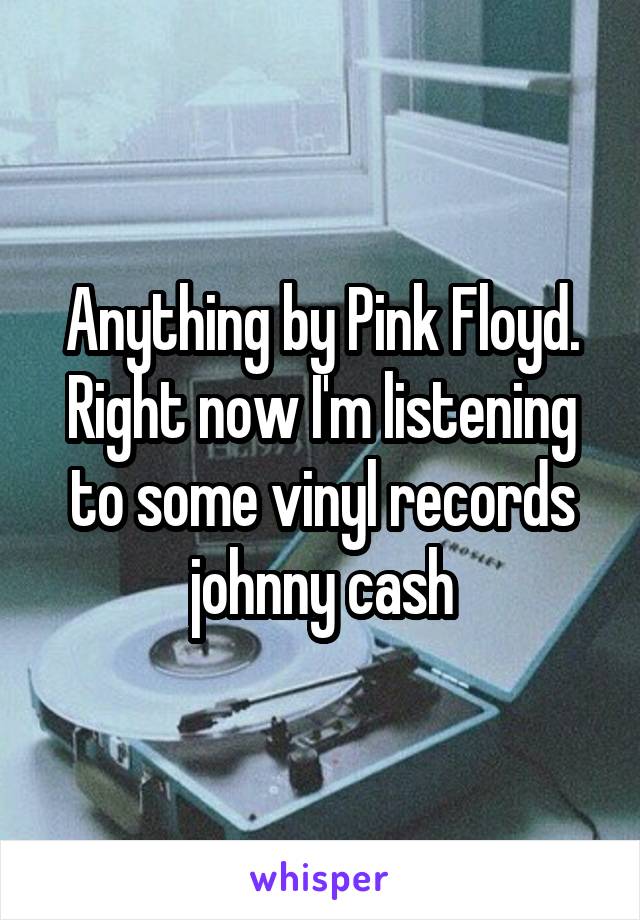Anything by Pink Floyd. Right now I'm listening to some vinyl records johnny cash