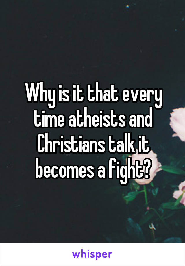 Why is it that every time atheists and Christians talk it becomes a fight?