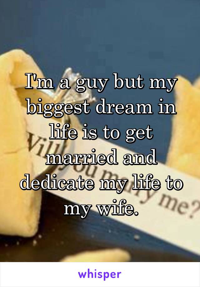 I'm a guy but my biggest dream in life is to get married and dedicate my life to my wife.