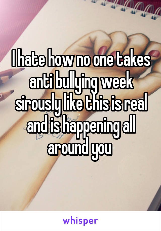 I hate how no one takes anti bullying week sirously like this is real and is happening all around you 
