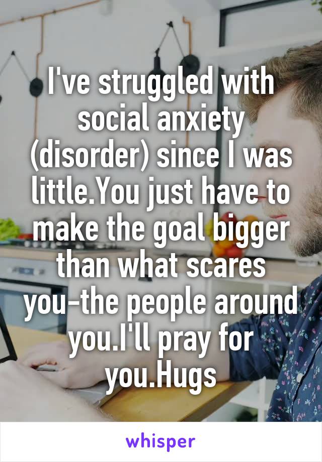 I've struggled with social anxiety (disorder) since I was little.You just have to make the goal bigger than what scares you-the people around you.I'll pray for you.Hugs