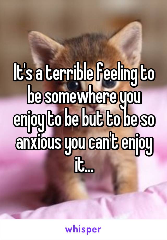 It's a terrible feeling to be somewhere you enjoy to be but to be so anxious you can't enjoy it...
