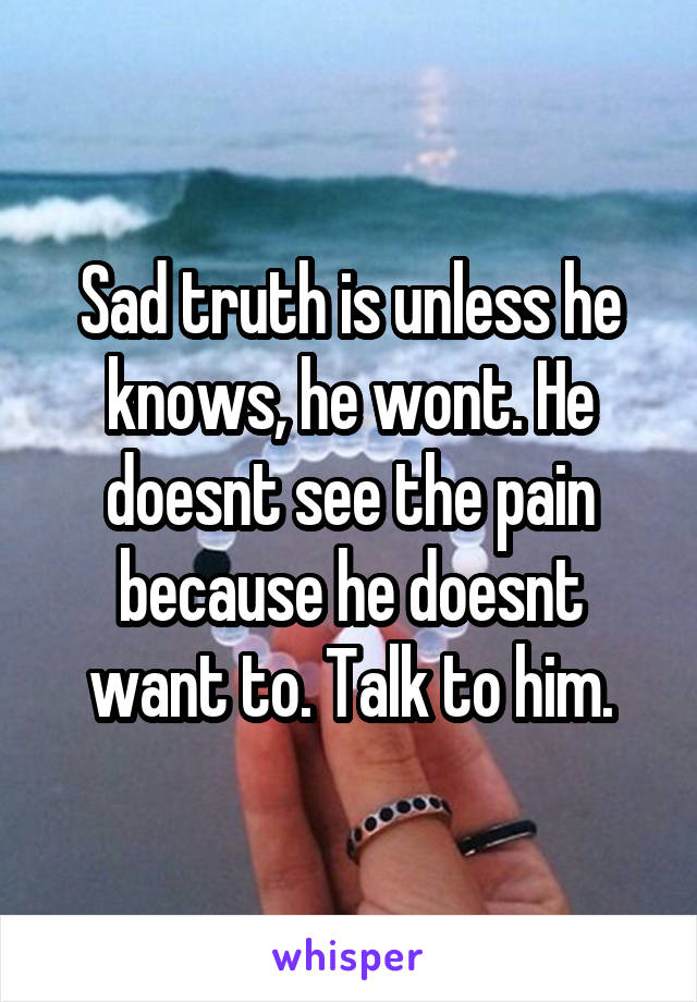 Sad truth is unless he knows, he wont. He doesnt see the pain because he doesnt want to. Talk to him.
