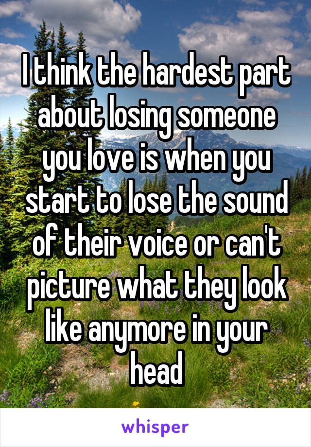 I think the hardest part about losing someone you love is when you start to lose the sound of their voice or can't picture what they look like anymore in your head