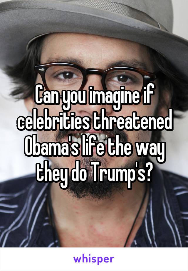 Can you imagine if celebrities threatened Obama's life the way they do Trump's?