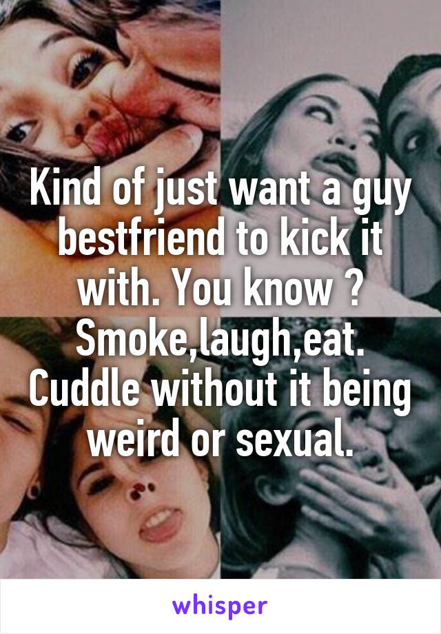 Kind of just want a guy bestfriend to kick it with. You know ? Smoke,laugh,eat. Cuddle without it being weird or sexual.