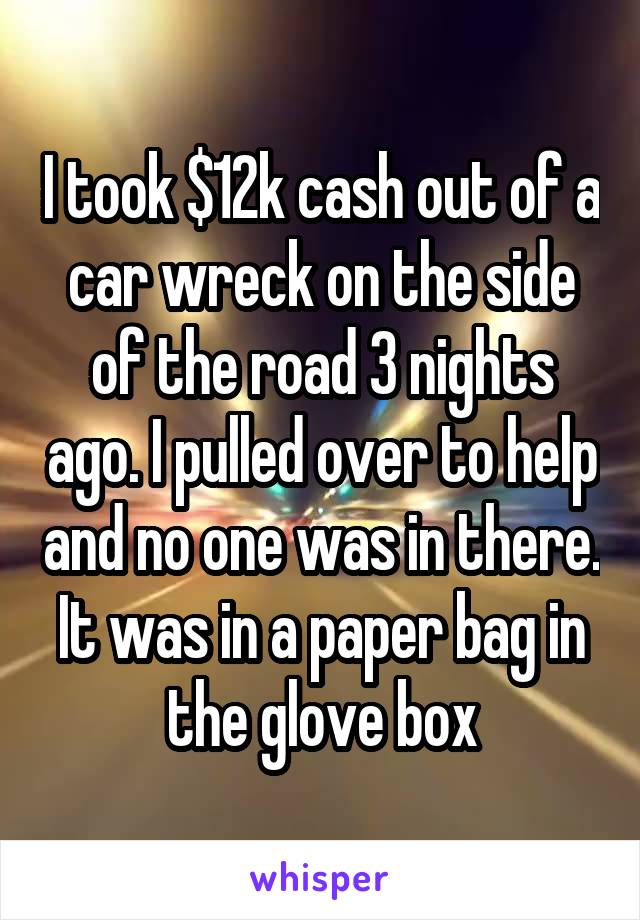 I took $12k cash out of a car wreck on the side of the road 3 nights ago. I pulled over to help and no one was in there. It was in a paper bag in the glove box