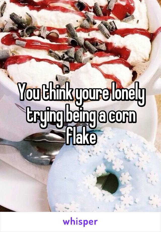 You think youre lonely trying being a corn flake