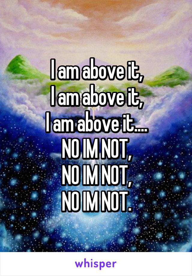 I am above it,
I am above it,
I am above it....
NO IM NOT,
NO IM NOT,
NO IM NOT.