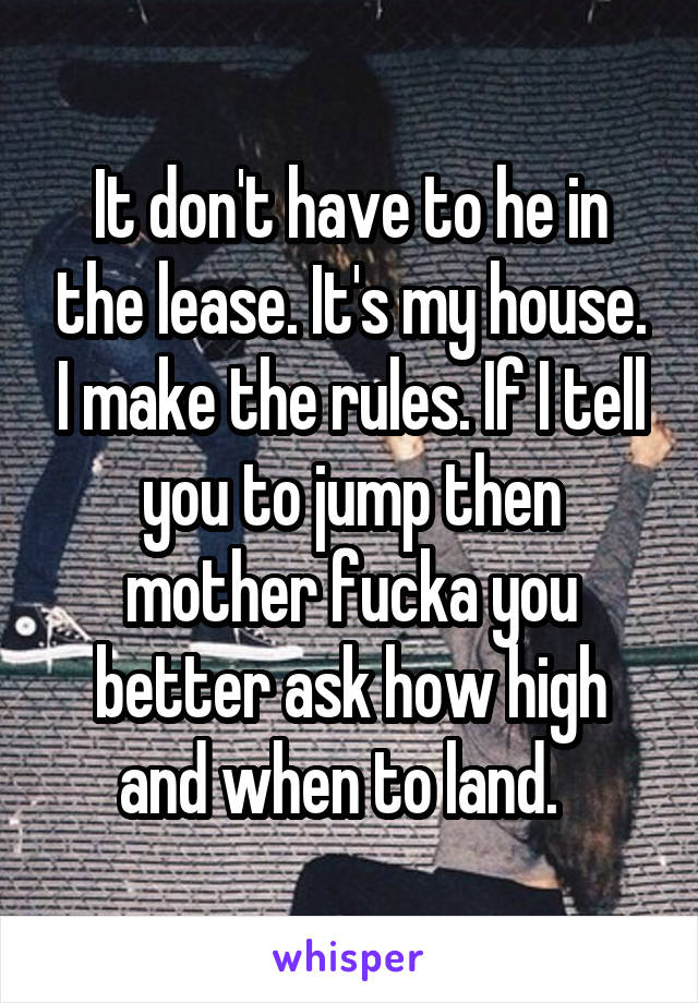 It don't have to he in the lease. It's my house. I make the rules. If I tell you to jump then mother fucka you better ask how high and when to land.  