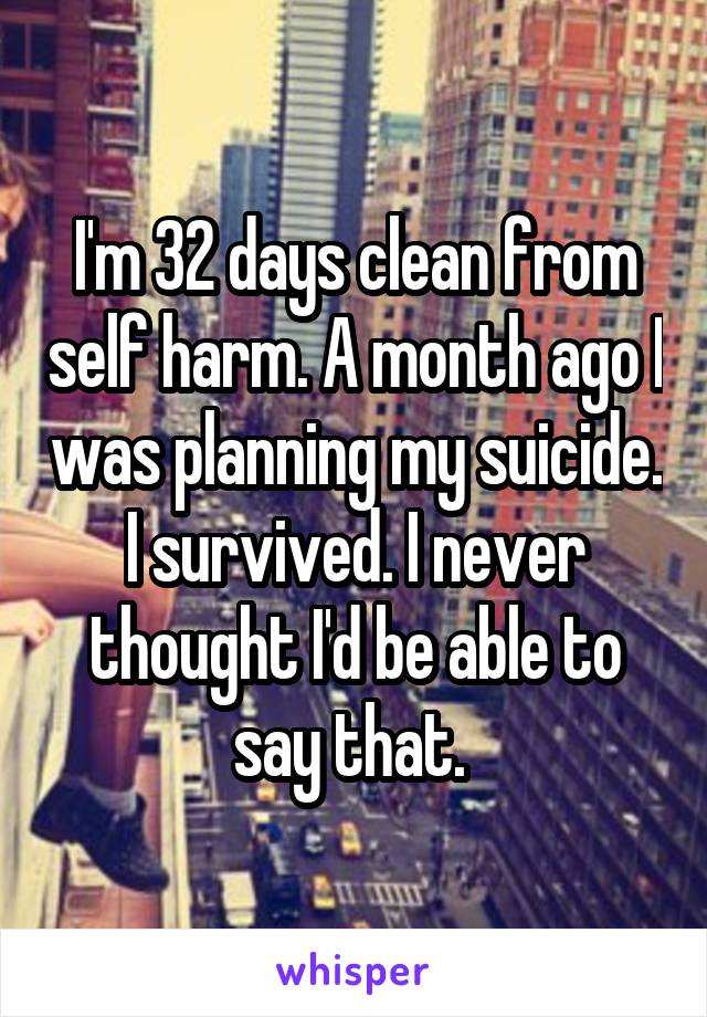 I'm 32 days clean from self harm. A month ago I was planning my suicide. I survived. I never thought I'd be able to say that. 