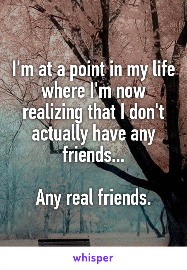 I'm at a point in my life where I'm now realizing that I don't actually have any friends...

Any real friends.
