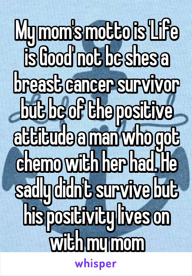 My mom's motto is 'Life is Good' not bc shes a breast cancer survivor but bc of the positive attitude a man who got chemo with her had. He sadly didn't survive but his positivity lives on with my mom