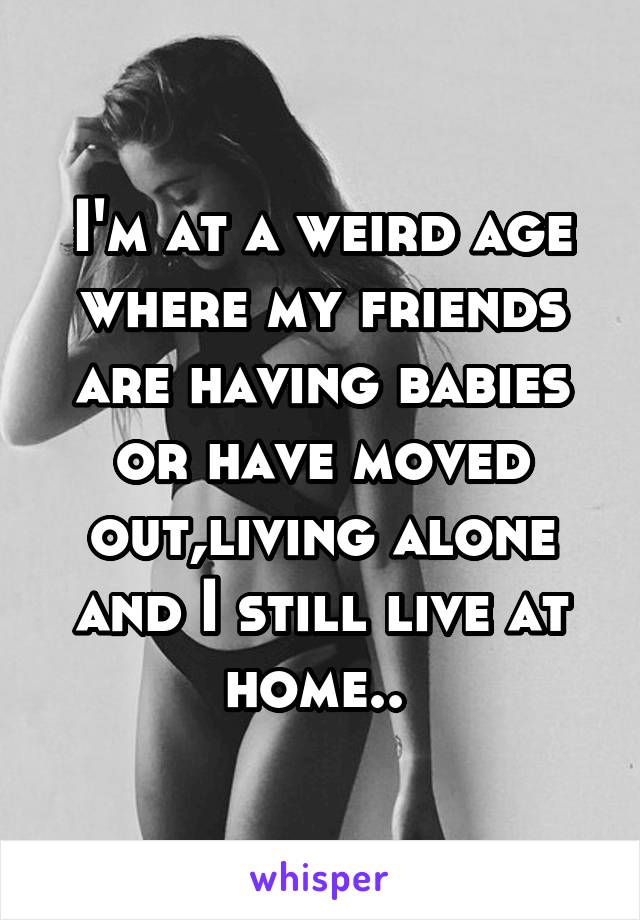 I'm at a weird age where my friends are having babies or have moved out,living alone and I still live at home.. 