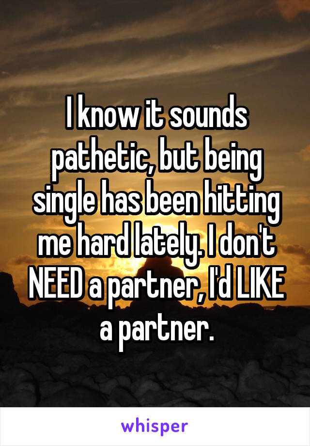 I know it sounds pathetic, but being single has been hitting me hard lately. I don't NEED a partner, I'd LIKE a partner.