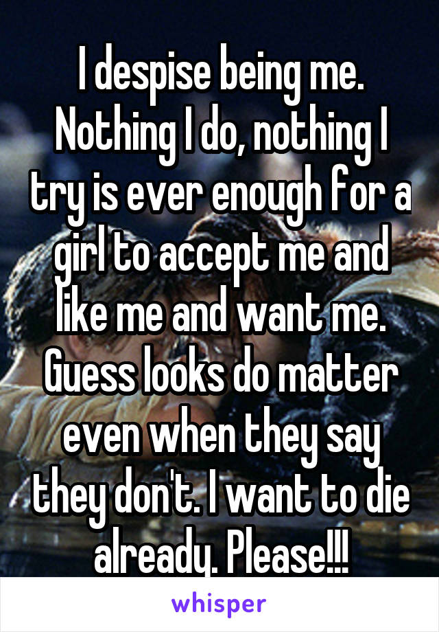 I despise being me. Nothing I do, nothing I try is ever enough for a girl to accept me and like me and want me. Guess looks do matter even when they say they don't. I want to die already. Please!!!