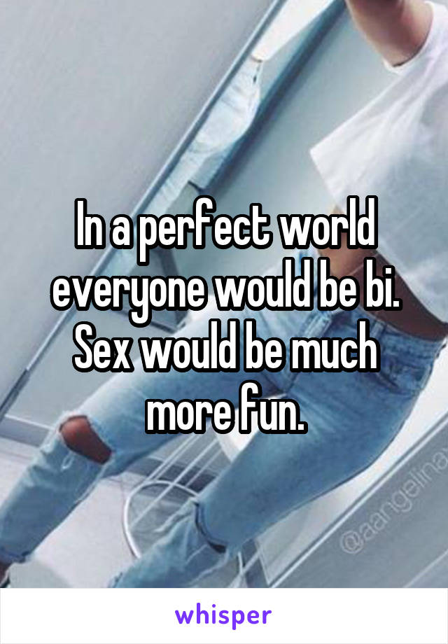 In a perfect world everyone would be bi. Sex would be much more fun.