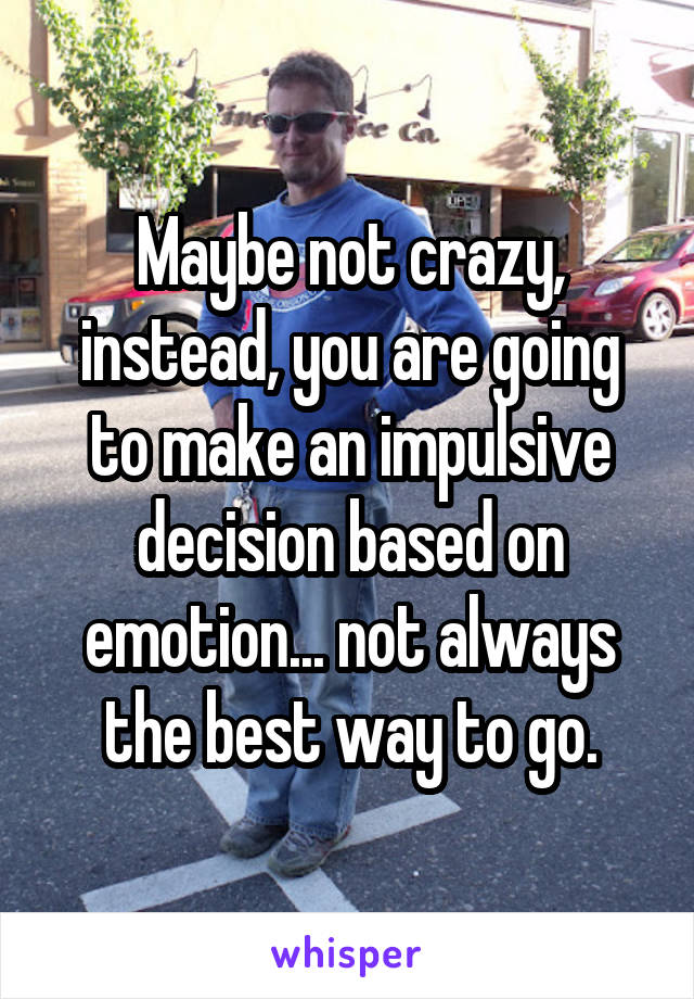 Maybe not crazy, instead, you are going to make an impulsive decision based on emotion... not always the best way to go.