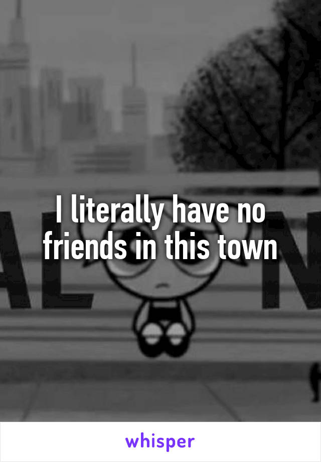 I literally have no friends in this town