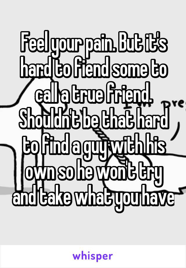 Feel your pain. But it's hard to fiend some to call a true friend. Shouldn't be that hard to find a guy with his own so he won't try and take what you have 