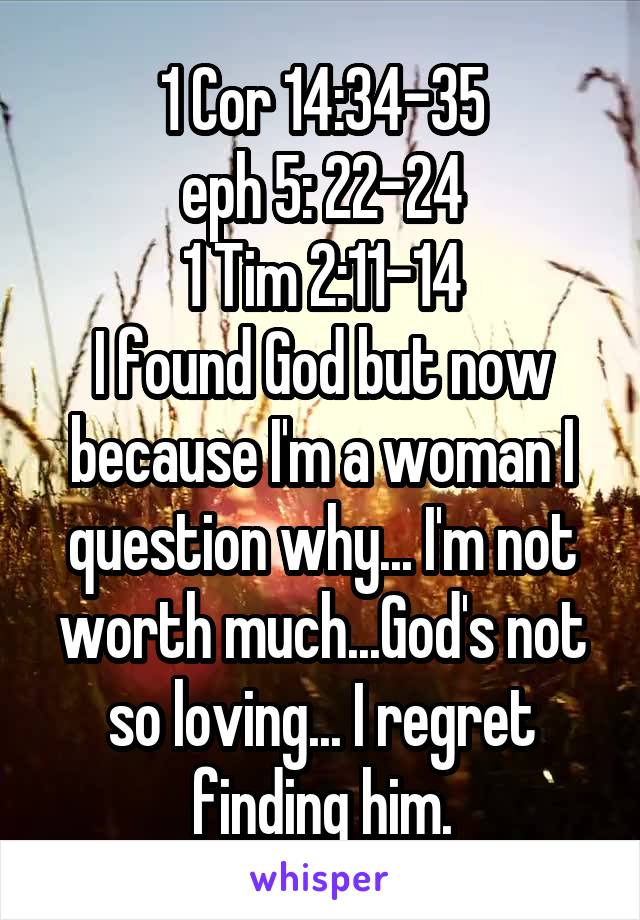 1 Cor 14:34-35
eph 5: 22-24
1 Tim 2:11-14
I found God but now because I'm a woman I question why... I'm not worth much...God's not so loving... I regret finding him.