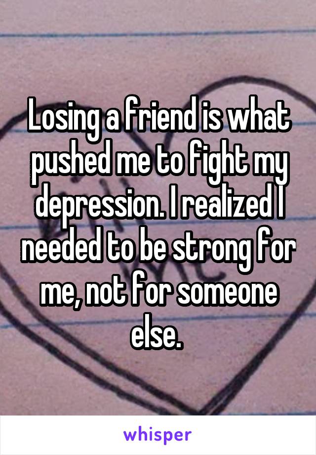 Losing a friend is what pushed me to fight my depression. I realized I needed to be strong for me, not for someone else. 